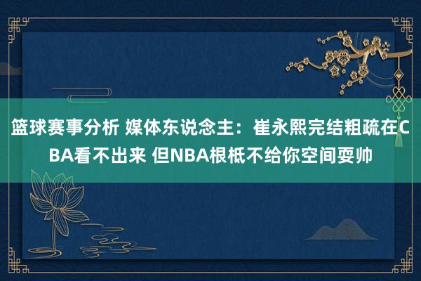 篮球赛事分析 媒体东说念主：崔永熙完结粗疏在CBA看不出来 但NBA根柢不给你空间耍帅