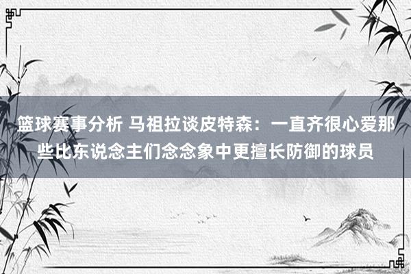 篮球赛事分析 马祖拉谈皮特森：一直齐很心爱那些比东说念主们念念象中更擅长防御的球员