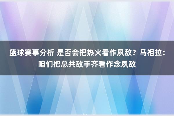 篮球赛事分析 是否会把热火看作夙敌？马祖拉：咱们把总共敌手齐看作念夙敌