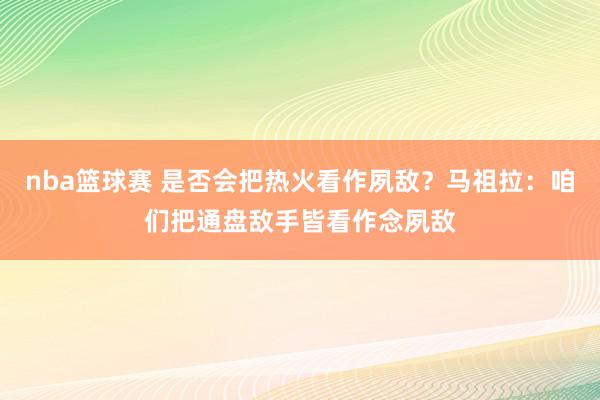 nba篮球赛 是否会把热火看作夙敌？马祖拉：咱们把通盘敌手皆看作念夙敌