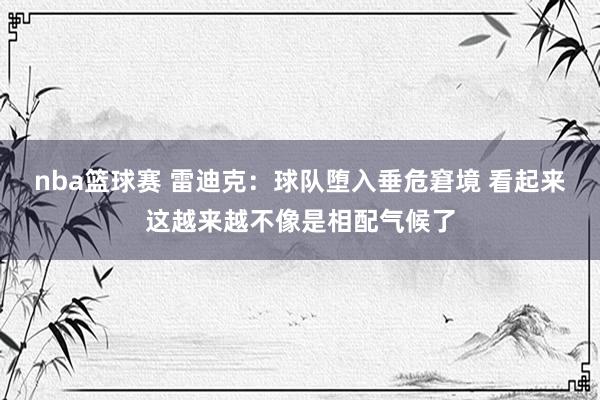 nba篮球赛 雷迪克：球队堕入垂危窘境 看起来这越来越不像是相配气候了