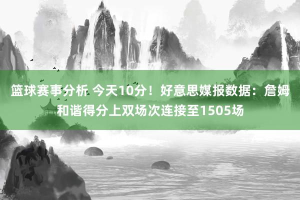 篮球赛事分析 今天10分！好意思媒报数据：詹姆和谐得分上双场次连接至1505场