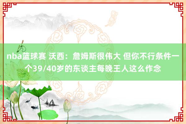 nba篮球赛 沃西：詹姆斯很伟大 但你不行条件一个39/40岁的东谈主每晚王人这么作念