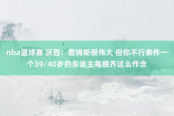 nba篮球赛 沃西：詹姆斯很伟大 但你不行条件一个39/40岁的东谈主每晚齐这么作念