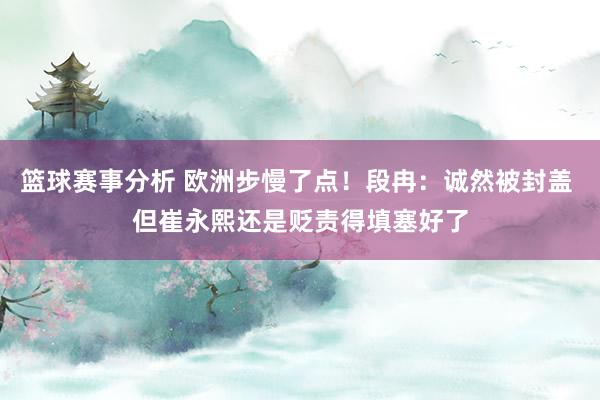 篮球赛事分析 欧洲步慢了点！段冉：诚然被封盖 但崔永熙还是贬责得填塞好了