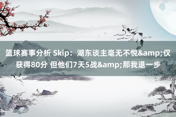 篮球赛事分析 Skip：湖东谈主毫无不悦&仅获得80分 但他们7天5战&那我退一步