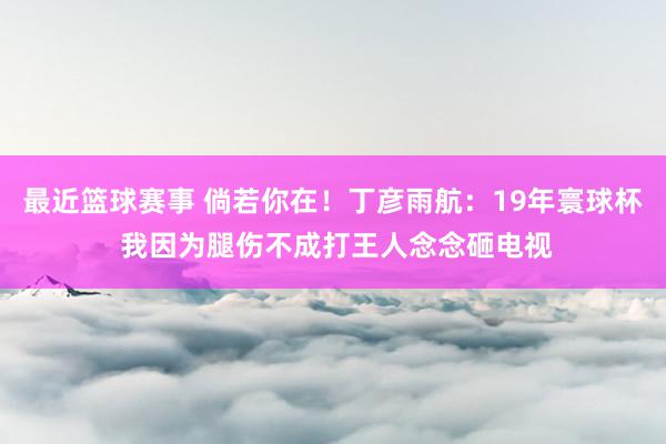 最近篮球赛事 倘若你在！丁彦雨航：19年寰球杯 我因为腿伤不成打王人念念砸电视