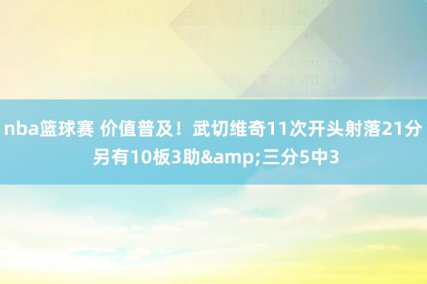 nba篮球赛 价值普及！武切维奇11次开头射落21分 另有10板3助&三分5中3