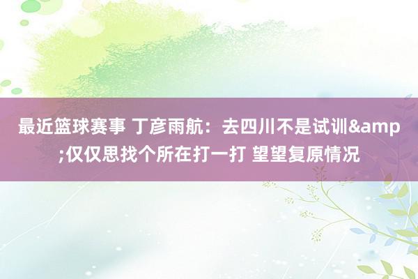 最近篮球赛事 丁彦雨航：去四川不是试训&仅仅思找个所在打一打 望望复原情况