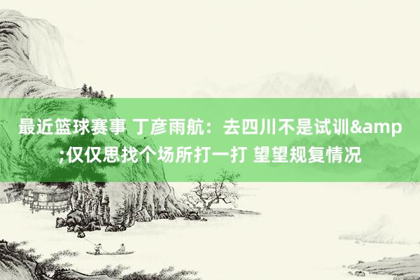 最近篮球赛事 丁彦雨航：去四川不是试训&仅仅思找个场所打一打 望望规复情况