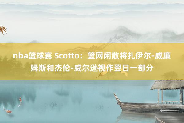 nba篮球赛 Scotto：篮网闲散将扎伊尔-威廉姆斯和杰伦-威尔逊视作翌日一部分