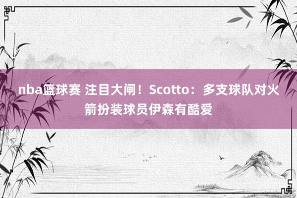 nba篮球赛 注目大闸！Scotto：多支球队对火箭扮装球员伊森有酷爱