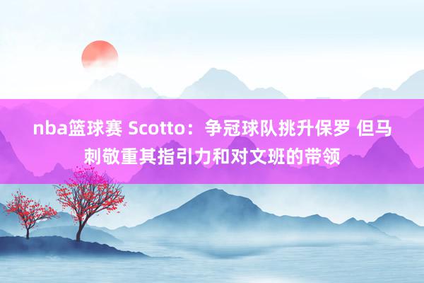 nba篮球赛 Scotto：争冠球队挑升保罗 但马刺敬重其指引力和对文班的带领