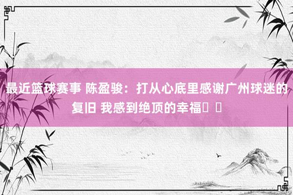 最近篮球赛事 陈盈骏：打从心底里感谢广州球迷的复旧 我感到绝顶的幸福❤️