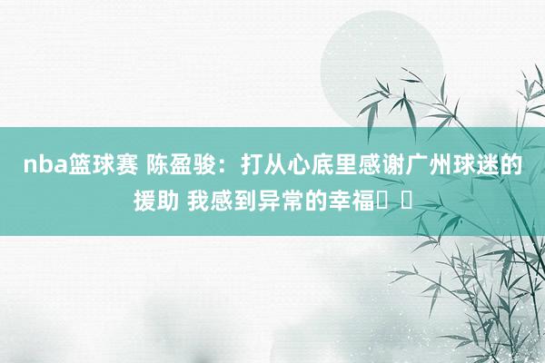 nba篮球赛 陈盈骏：打从心底里感谢广州球迷的援助 我感到异常的幸福❤️