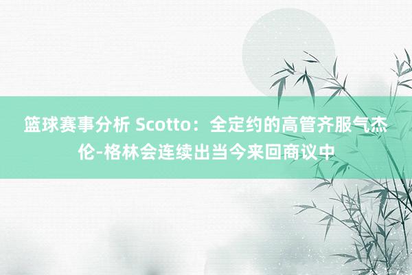 篮球赛事分析 Scotto：全定约的高管齐服气杰伦-格林会连续出当今来回商议中