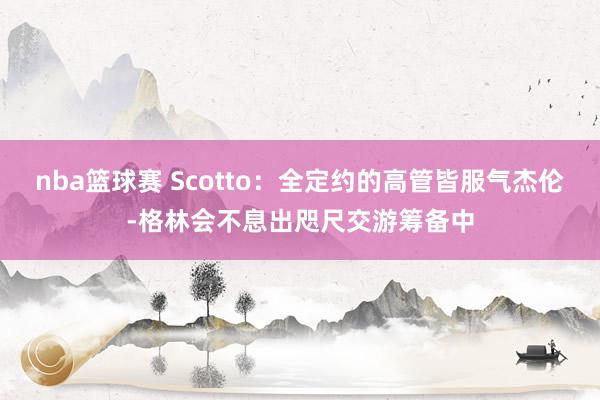 nba篮球赛 Scotto：全定约的高管皆服气杰伦-格林会不息出咫尺交游筹备中