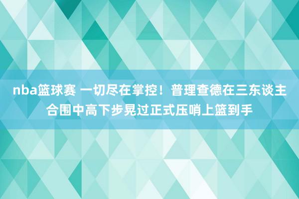 nba篮球赛 一切尽在掌控！普理查德在三东谈主合围中高下步晃过正式压哨上篮到手