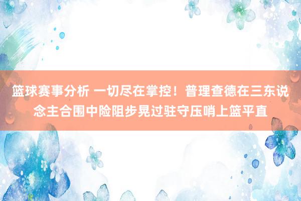 篮球赛事分析 一切尽在掌控！普理查德在三东说念主合围中险阻步晃过驻守压哨上篮平直