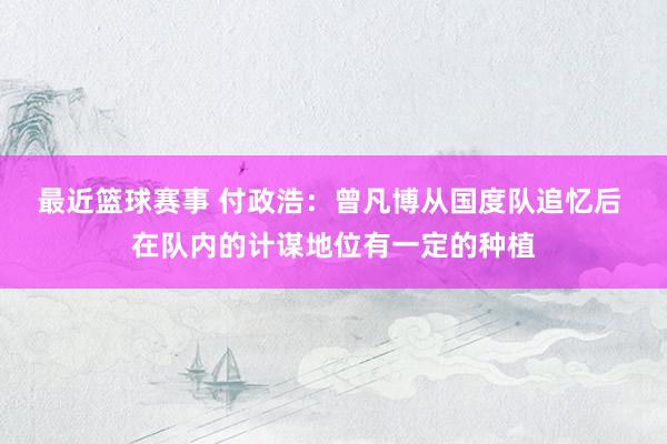 最近篮球赛事 付政浩：曾凡博从国度队追忆后 在队内的计谋地位有一定的种植