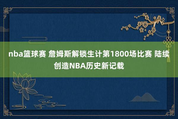 nba篮球赛 詹姆斯解锁生计第1800场比赛 陆续创造NBA历史新记载