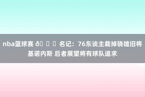 nba篮球赛 👀名记：76东谈主裁掉骁雄旧将基诺内斯 后者展望将有球队追求