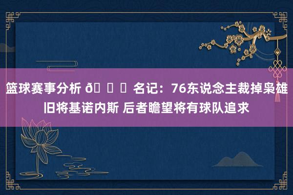 篮球赛事分析 👀名记：76东说念主裁掉枭雄旧将基诺内斯 后者瞻望将有球队追求