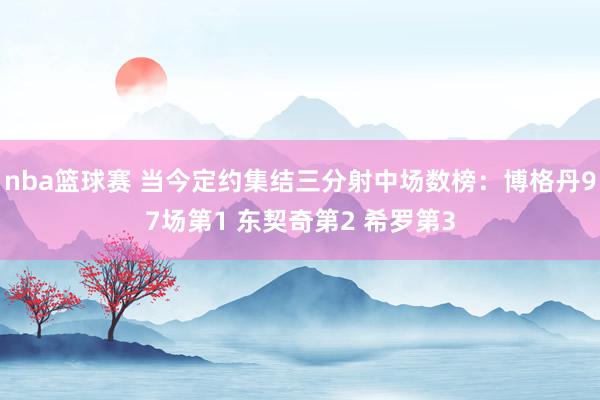 nba篮球赛 当今定约集结三分射中场数榜：博格丹97场第1 东契奇第2 希罗第3