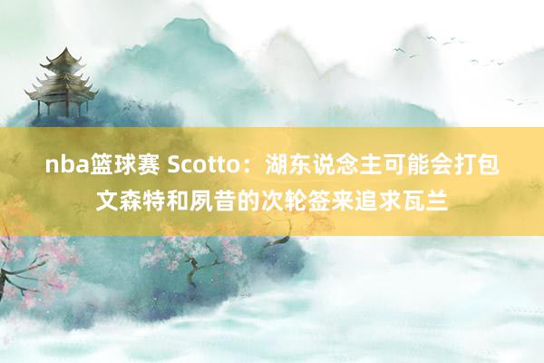 nba篮球赛 Scotto：湖东说念主可能会打包文森特和夙昔的次轮签来追求瓦兰