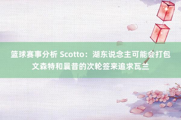 篮球赛事分析 Scotto：湖东说念主可能会打包文森特和曩昔的次轮签来追求瓦兰