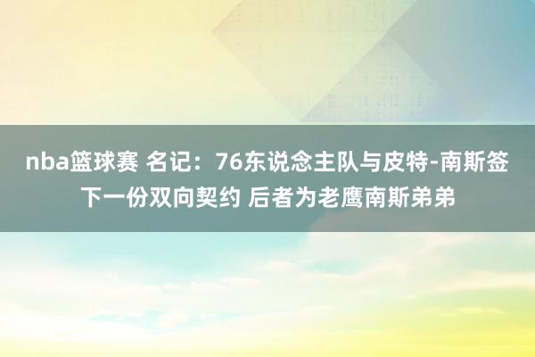 nba篮球赛 名记：76东说念主队与皮特-南斯签下一份双向契约 后者为老鹰南斯弟弟