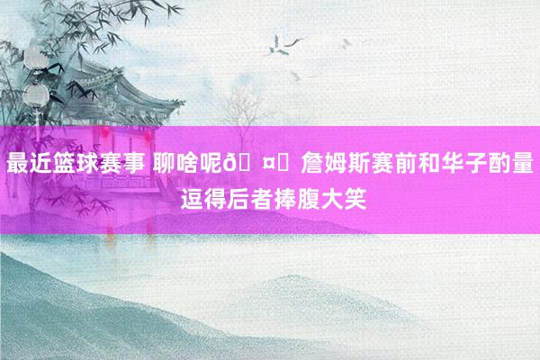 最近篮球赛事 聊啥呢🤔詹姆斯赛前和华子酌量 逗得后者捧腹大笑