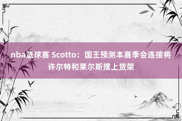 nba篮球赛 Scotto：国王预测本赛季会连接将许尔特和莱尔斯摆上货架