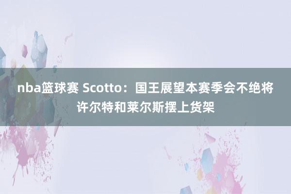 nba篮球赛 Scotto：国王展望本赛季会不绝将许尔特和莱尔斯摆上货架