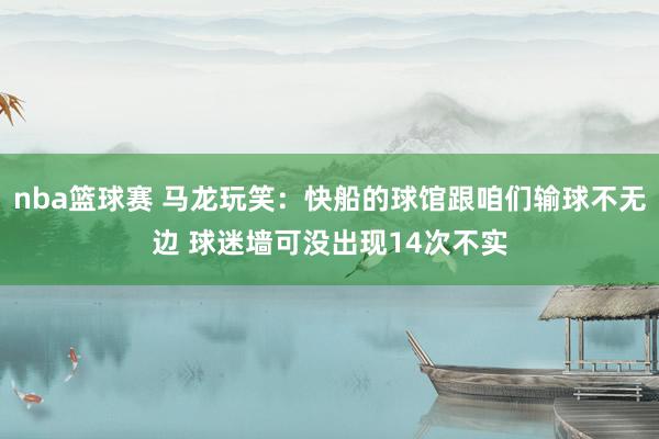 nba篮球赛 马龙玩笑：快船的球馆跟咱们输球不无边 球迷墙可没出现14次不实