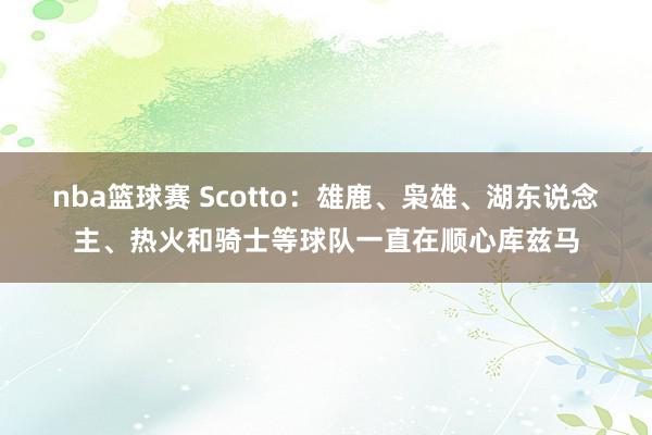 nba篮球赛 Scotto：雄鹿、枭雄、湖东说念主、热火和骑士等球队一直在顺心库兹马