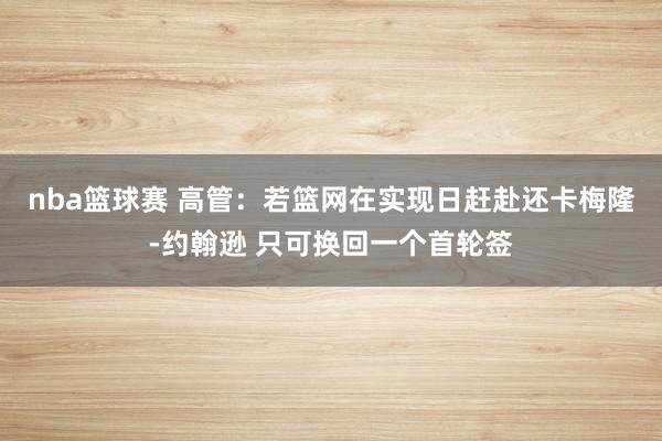 nba篮球赛 高管：若篮网在实现日赶赴还卡梅隆-约翰逊 只可换回一个首轮签