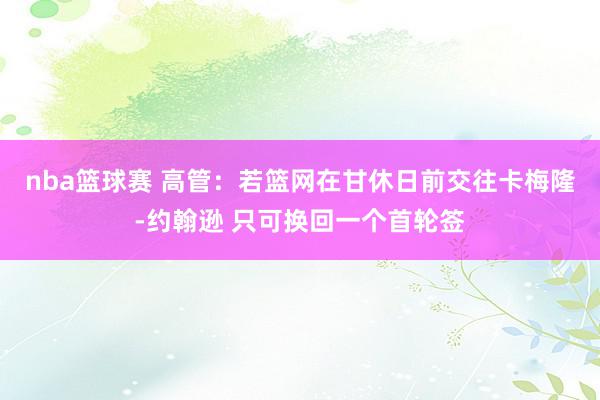 nba篮球赛 高管：若篮网在甘休日前交往卡梅隆-约翰逊 只可换回一个首轮签