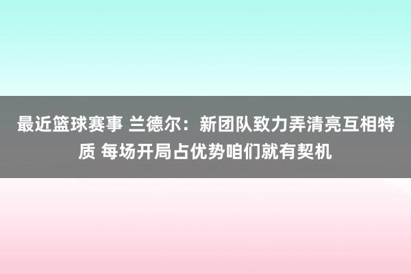 最近篮球赛事 兰德尔：新团队致力弄清亮互相特质 每场开局占优势咱们就有契机