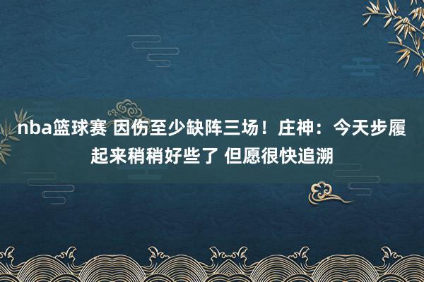 nba篮球赛 因伤至少缺阵三场！庄神：今天步履起来稍稍好些了 但愿很快追溯